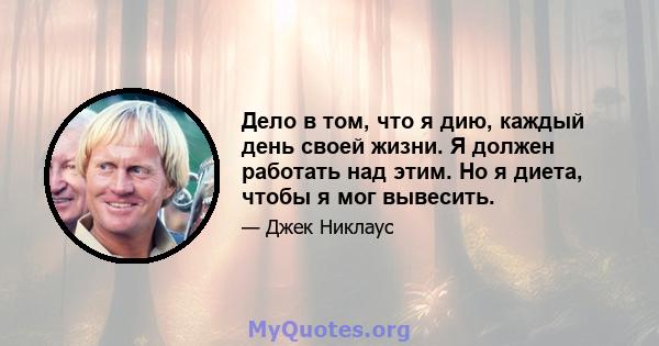 Дело в том, что я дию, каждый день своей жизни. Я должен работать над этим. Но я диета, чтобы я мог вывесить.