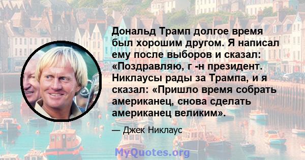 Дональд Трамп долгое время был хорошим другом. Я написал ему после выборов и сказал: «Поздравляю, г -н президент. Никлаусы рады за Трампа, и я сказал: «Пришло время собрать американец, снова сделать американец великим».