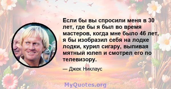 Если бы вы спросили меня в 30 лет, где бы я был во время мастеров, когда мне было 46 лет, я бы изобразил себя на лодке лодки, курил сигару, выпивая мятный юлеп и смотрел его по телевизору.