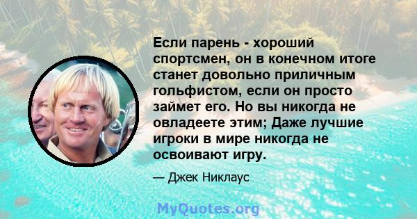 Если парень - хороший спортсмен, он в конечном итоге станет довольно приличным гольфистом, если он просто займет его. Но вы никогда не овладеете этим; Даже лучшие игроки в мире никогда не освоивают игру.