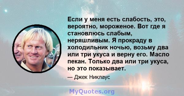 Если у меня есть слабость, это, вероятно, мороженое. Вот где я становлюсь слабым, неряшливым. Я прокраду в холодильник ночью, возьму два или три укуса и верну его. Масло пекан. Только два или три укуса, но это