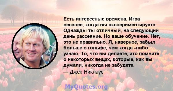 Есть интересные времена. Игра веселее, когда вы экспериментируете. Однажды ты отличный, на следующий день рассеяние. Но ваше обучение. Нет, это не правильно. Я, наверное, забыл больше о гольфе, чем когда -либо узнаю.