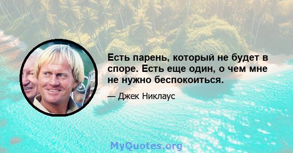 Есть парень, который не будет в споре. Есть еще один, о чем мне не нужно беспокоиться.