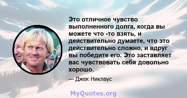 Это отличное чувство выполненного долга, когда вы можете что -то взять, и действительно думаете, что это действительно сложно, и вдруг вы победите его. Это заставляет вас чувствовать себя довольно хорошо.