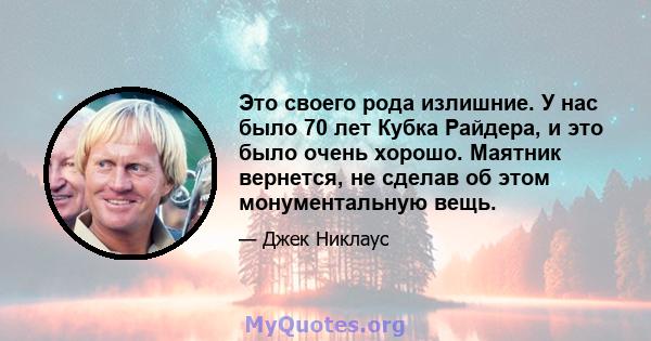 Это своего рода излишние. У нас было 70 лет Кубка Райдера, и это было очень хорошо. Маятник вернется, не сделав об этом монументальную вещь.