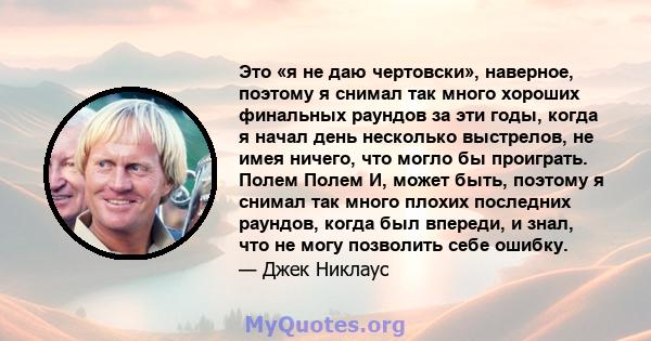 Это «я не даю чертовски», наверное, поэтому я снимал так много хороших финальных раундов за эти годы, когда я начал день несколько выстрелов, не имея ничего, что могло бы проиграть. Полем Полем И, может быть, поэтому я