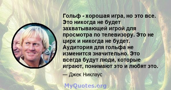 Гольф - хорошая игра, но это все. Это никогда не будет захватывающей игрой для просмотра по телевизору. Это не цирк и никогда не будет. Аудитория для гольфа не изменится значительно. Это всегда будут люди, которые