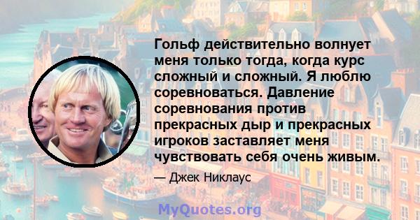 Гольф действительно волнует меня только тогда, когда курс сложный и сложный. Я люблю соревноваться. Давление соревнования против прекрасных дыр и прекрасных игроков заставляет меня чувствовать себя очень живым.