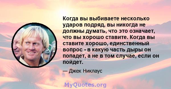 Когда вы выбиваете несколько ударов подряд, вы никогда не должны думать, что это означает, что вы хорошо ставите. Когда вы ставите хорошо, единственный вопрос - в какую часть дыры он попадет, а не в том случае, если он