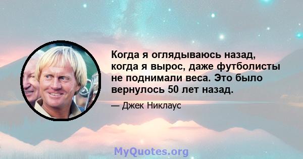 Когда я оглядываюсь назад, когда я вырос, даже футболисты не поднимали веса. Это было вернулось 50 лет назад.