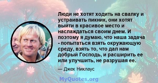 Люди не хотят ходить на свалку и устраивать пикник, они хотят выйти в красивое место и наслаждаться своим днем. И поэтому я думаю, что наша задача - попытаться взять окружающую среду, взять то, что дал нам добрый