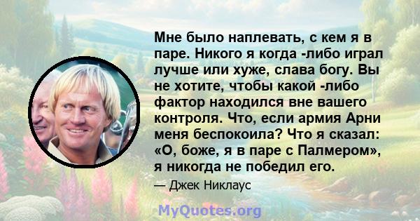 Мне было наплевать, с кем я в паре. Никого я когда -либо играл лучше или хуже, слава богу. Вы не хотите, чтобы какой -либо фактор находился вне вашего контроля. Что, если армия Арни меня беспокоила? Что я сказал: «О,