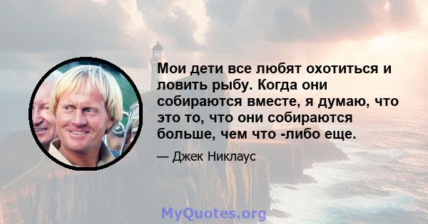 Мои дети все любят охотиться и ловить рыбу. Когда они собираются вместе, я думаю, что это то, что они собираются больше, чем что -либо еще.