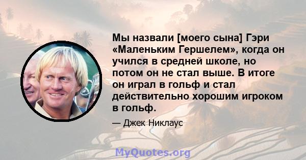 Мы назвали [моего сына] Гэри «Маленьким Гершелем», когда он учился в средней школе, но потом он не стал выше. В итоге он играл в гольф и стал действительно хорошим игроком в гольф.