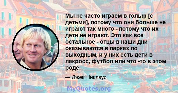 Мы не часто играем в гольф [с детьми], потому что они больше не играют так много - потому что их дети не играют. Это как все остальное - отцы в наши дни оказываются в парках по выходным, и у них есть дети в лакросс,