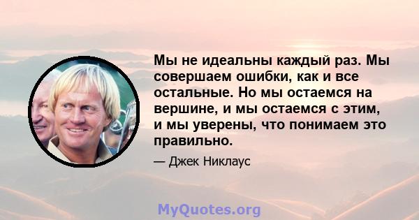 Мы не идеальны каждый раз. Мы совершаем ошибки, как и все остальные. Но мы остаемся на вершине, и мы остаемся с этим, и мы уверены, что понимаем это правильно.