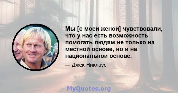 Мы [с моей женой] чувствовали, что у нас есть возможность помогать людям не только на местной основе, но и на национальной основе.