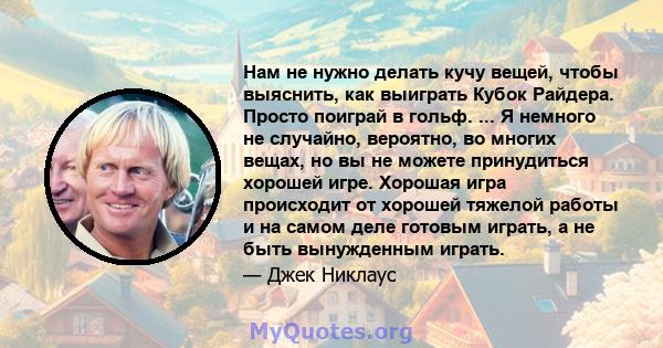 Нам не нужно делать кучу вещей, чтобы выяснить, как выиграть Кубок Райдера. Просто поиграй в гольф. ... Я немного не случайно, вероятно, во многих вещах, но вы не можете принудиться хорошей игре. Хорошая игра происходит 