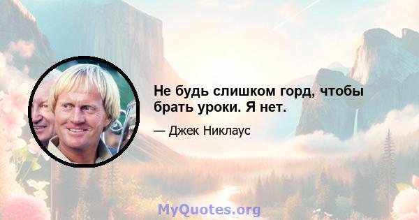 Не будь слишком горд, чтобы брать уроки. Я нет.