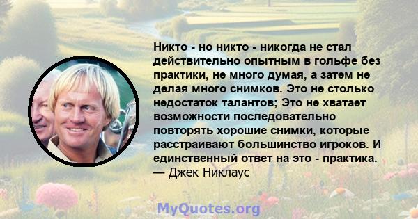 Никто - но никто - никогда не стал действительно опытным в гольфе без практики, не много думая, а затем не делая много снимков. Это не столько недостаток талантов; Это не хватает возможности последовательно повторять