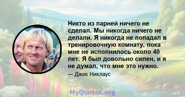 Никто из парней ничего не сделал. Мы никогда ничего не делали. Я никогда не попадал в тренировочную комнату, пока мне не исполнилось около 40 лет. Я был довольно силен, и я не думал, что мне это нужно.