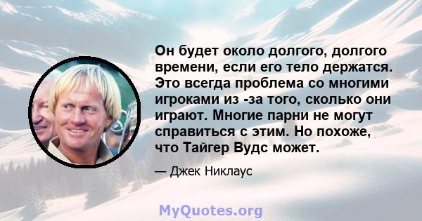 Он будет около долгого, долгого времени, если его тело держатся. Это всегда проблема со многими игроками из -за того, сколько они играют. Многие парни не могут справиться с этим. Но похоже, что Тайгер Вудс может.