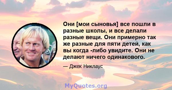 Они [мои сыновья] все пошли в разные школы, и все делали разные вещи. Они примерно так же разные для пяти детей, как вы когда -либо увидите. Они не делают ничего одинакового.