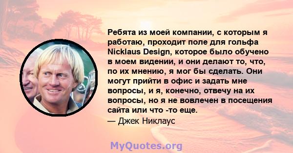 Ребята из моей компании, с которым я работаю, проходит поле для гольфа Nicklaus Design, которое было обучено в моем видении, и они делают то, что, по их мнению, я мог бы сделать. Они могут прийти в офис и задать мне