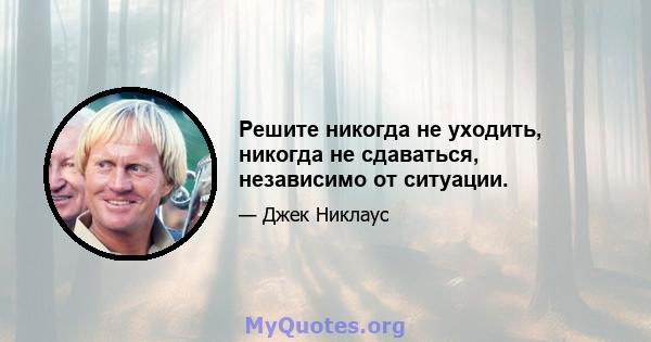 Решите никогда не уходить, никогда не сдаваться, независимо от ситуации.