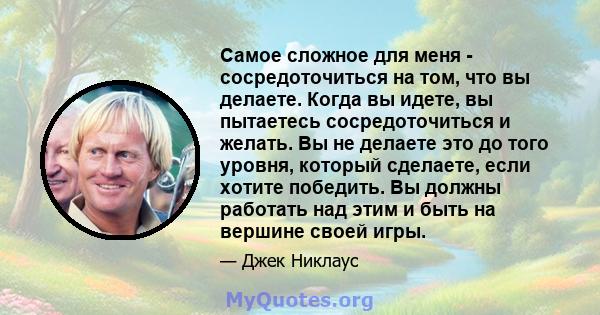 Самое сложное для меня - сосредоточиться на том, что вы делаете. Когда вы идете, вы пытаетесь сосредоточиться и желать. Вы не делаете это до того уровня, который сделаете, если хотите победить. Вы должны работать над