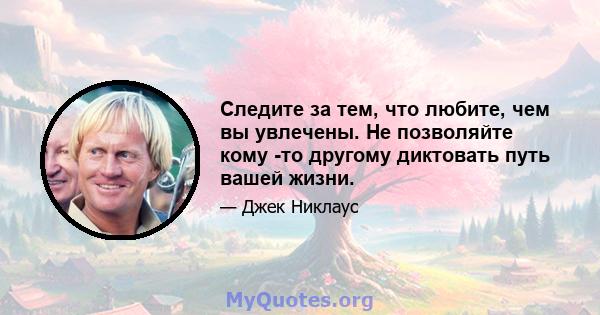 Следите за тем, что любите, чем вы увлечены. Не позволяйте кому -то другому диктовать путь вашей жизни.