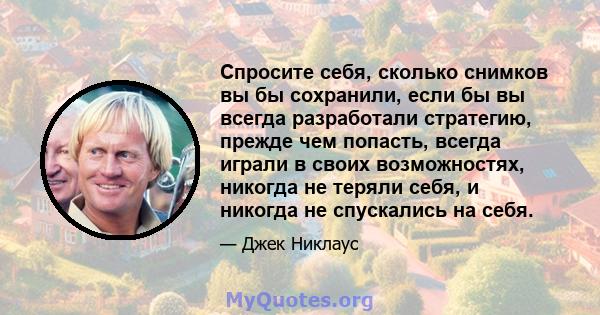 Спросите себя, сколько снимков вы бы сохранили, если бы вы всегда разработали стратегию, прежде чем попасть, всегда играли в своих возможностях, никогда не теряли себя, и никогда не спускались на себя.