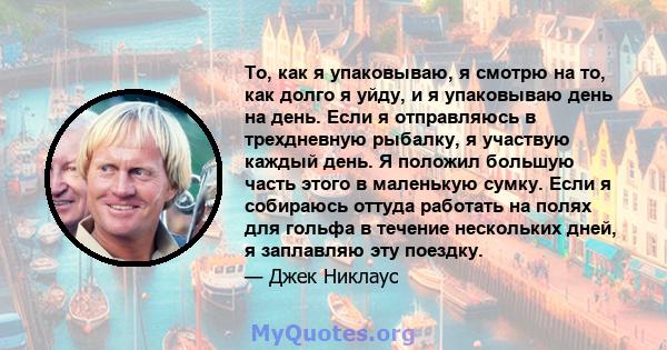 То, как я упаковываю, я смотрю на то, как долго я уйду, и я упаковываю день на день. Если я отправляюсь в трехдневную рыбалку, я участвую каждый день. Я положил большую часть этого в маленькую сумку. Если я собираюсь