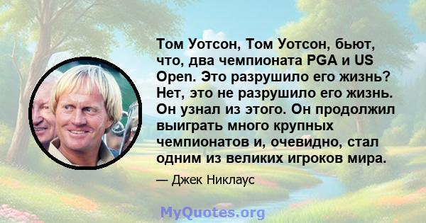 Том Уотсон, Том Уотсон, бьют, что, два чемпионата PGA и US Open. Это разрушило его жизнь? Нет, это не разрушило его жизнь. Он узнал из этого. Он продолжил выиграть много крупных чемпионатов и, очевидно, стал одним из