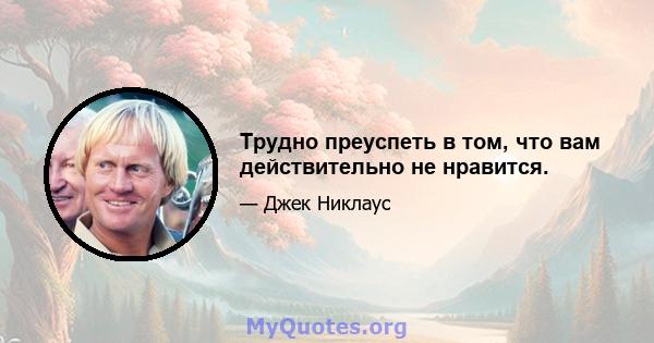 Трудно преуспеть в том, что вам действительно не нравится.