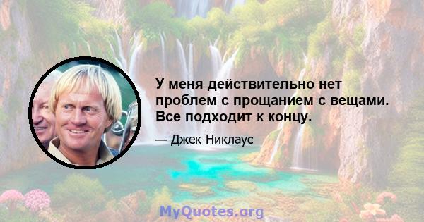 У меня действительно нет проблем с прощанием с вещами. Все подходит к концу.