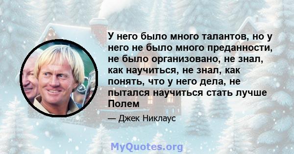 У него было много талантов, но у него не было много преданности, не было организовано, не знал, как научиться, не знал, как понять, что у него дела, не пытался научиться стать лучше Полем