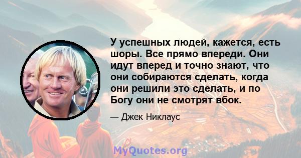 У успешных людей, кажется, есть шоры. Все прямо впереди. Они идут вперед и точно знают, что они собираются сделать, когда они решили это сделать, и по Богу они не смотрят вбок.