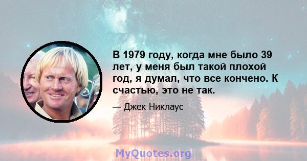 В 1979 году, когда мне было 39 лет, у меня был такой плохой год, я думал, что все кончено. К счастью, это не так.