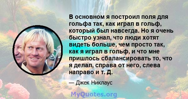 В основном я построил поля для гольфа так, как играл в гольф, который был навсегда. Но я очень быстро узнал, что люди хотят видеть больше, чем просто так, как я играл в гольф, и что мне пришлось сбалансировать то, что я 