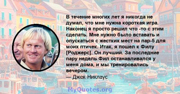 В течение многих лет я никогда не думал, что мне нужна короткая игра. Наконец я просто решил что -то с этим сделать. Мне нужно было вставать и опускаться с жестких мест на пар-5 для моих птичек. Итак, я пошел к Филу