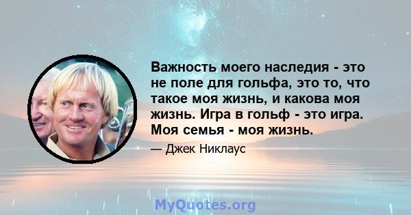 Важность моего наследия - это не поле для гольфа, это то, что такое моя жизнь, и какова моя жизнь. Игра в гольф - это игра. Моя семья - моя жизнь.