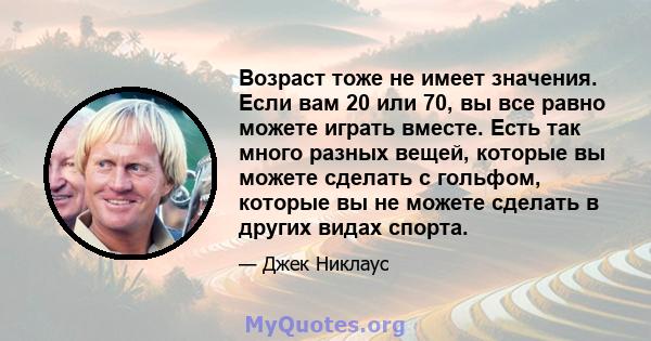 Возраст тоже не имеет значения. Если вам 20 или 70, вы все равно можете играть вместе. Есть так много разных вещей, которые вы можете сделать с гольфом, которые вы не можете сделать в других видах спорта.