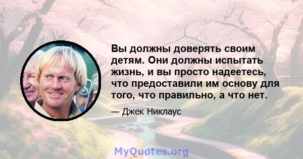 Вы должны доверять своим детям. Они должны испытать жизнь, и вы просто надеетесь, что предоставили им основу для того, что правильно, а что нет.