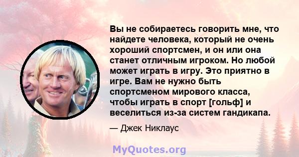 Вы не собираетесь говорить мне, что найдете человека, который не очень хороший спортсмен, и он или она станет отличным игроком. Но любой может играть в игру. Это приятно в игре. Вам не нужно быть спортсменом мирового