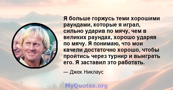 Я больше горжусь теми хорошими раундами, которые я играл, сильно ударив по мячу, чем в великих раундах, хорошо ударяя по мячу. Я понимаю, что мои качели достаточно хорошо, чтобы пройтись через турнир и выиграть его. Я