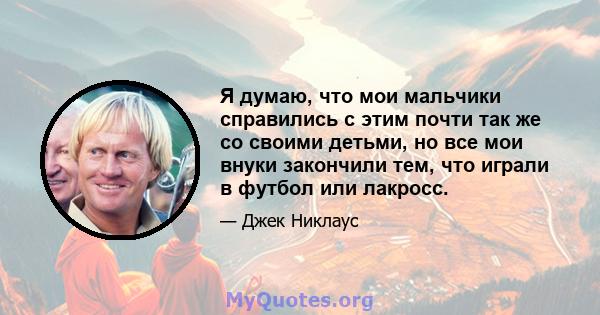 Я думаю, что мои мальчики справились с этим почти так же со своими детьми, но все мои внуки закончили тем, что играли в футбол или лакросс.