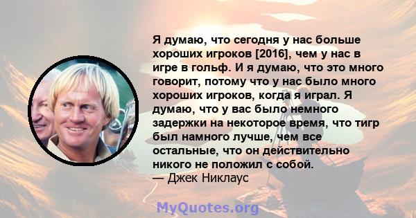 Я думаю, что сегодня у нас больше хороших игроков [2016], чем у нас в игре в гольф. И я думаю, что это много говорит, потому что у нас было много хороших игроков, когда я играл. Я думаю, что у вас было немного задержки