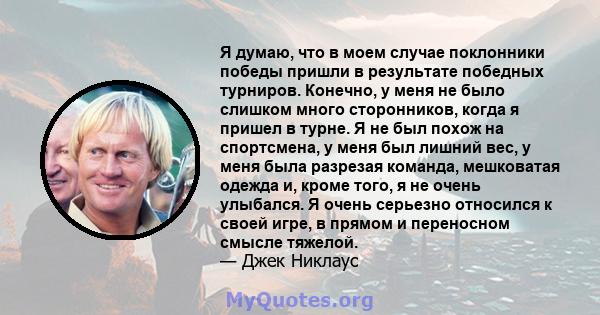 Я думаю, что в моем случае поклонники победы пришли в результате победных турниров. Конечно, у меня не было слишком много сторонников, когда я пришел в турне. Я не был похож на спортсмена, у меня был лишний вес, у меня