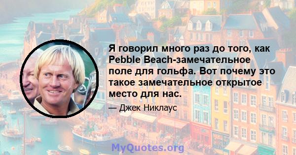Я говорил много раз до того, как Pebble Beach-замечательное поле для гольфа. Вот почему это такое замечательное открытое место для нас.